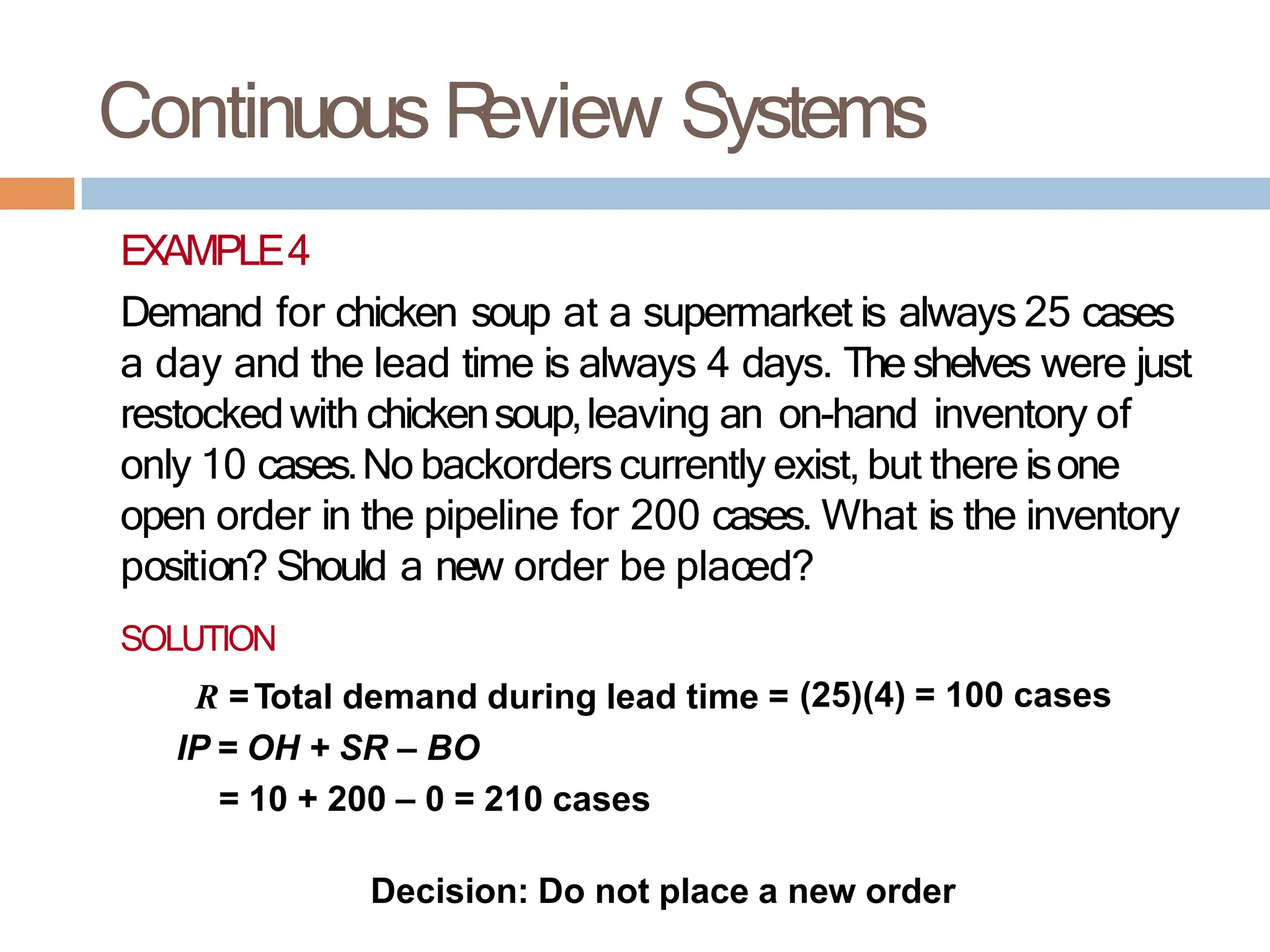Continuous R
eview Systems
EXAMPLE4
Demand for chicken soup at a supermarket is always 25 cases
a day and the lead time is always 4 days. The shelves were just
restockedwith chickensoup,leaving an on-hand inventory of
only 10 cases.No backorders currently exist, but there isone
open order in the pipeline for 200 cases. What is the inventory
position? Should a new order be placed?
SOLUTION
R =Total demand during lead time = (25)(4) = 100 cases
IP = OH + SR – BO
= 10 + 200 – 0 = 210 cases
Decision: Do not place a new order
 