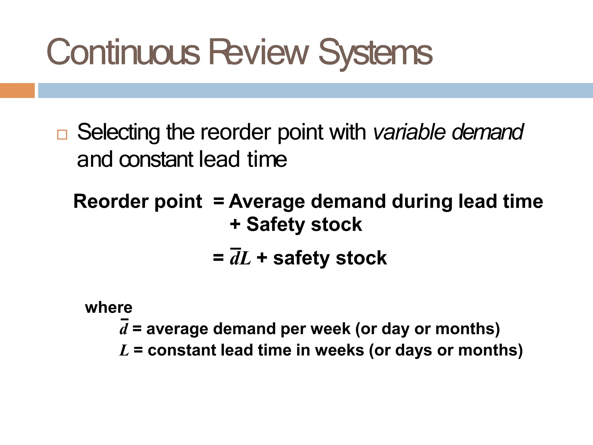 Continuous R
eview Systems
 Selecting the reorder point with variable demand
and constant lead time
Reorder point = Average demand during lead time
+ Safety stock
= dL + safety stock
where
d = average demand per week (or day or months)
L = constant lead time in weeks (or days or months)
 