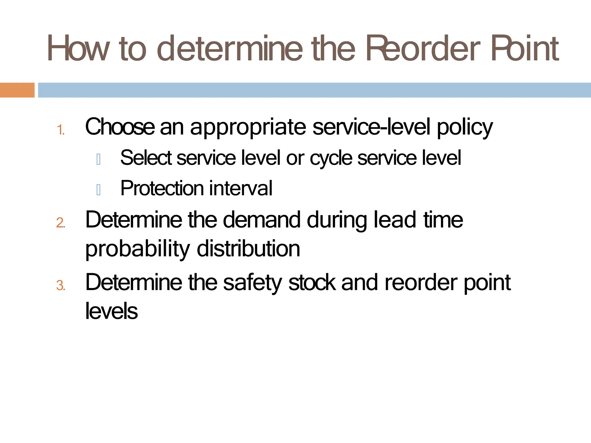 How to determine the R
eorder P
oint
1. Choose an appropriate service-level policy
🞑 Select service level or cycle service level
🞑 Protection interval
2. Determine the demand during lead time
probability distribution
3. Determine the safety stock and reorder point
levels
 