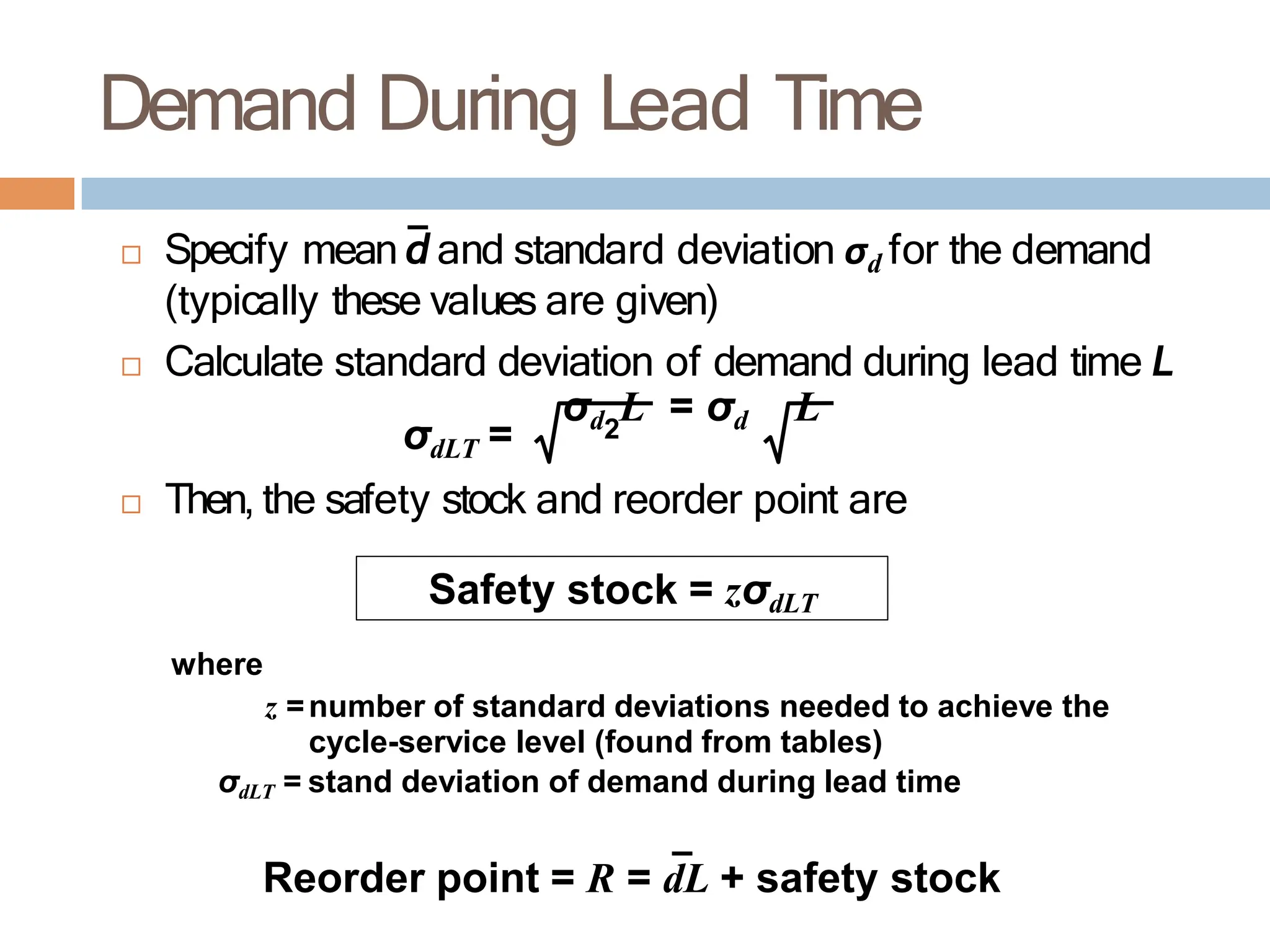 Demand During Lead Time
 Specify mean d and standard deviation σd for the demand
(typically these values are given)
 Calculate standard deviation of demand during lead time L
σdLT =
σd L = σd L
2
 Then, the safety stock and reorder point are
Safety stock = zσdLT
where
z =number of standard deviations needed to achieve the
cycle-service level (found from tables)
σdLT = stand deviation of demand during lead time
Reorder point = R = dL + safety stock
 