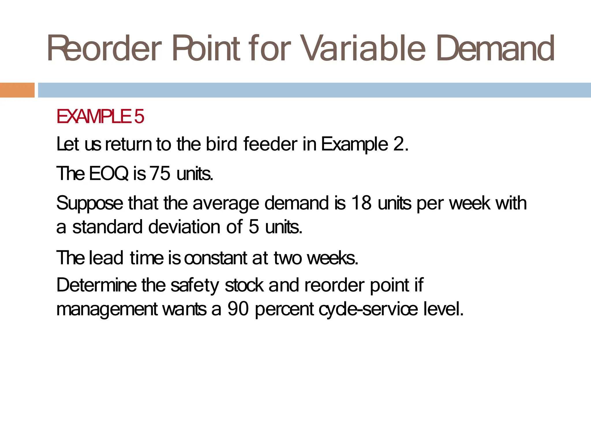 R
eorder P
oint for Variable Demand
EXAMPLE5
Let usreturn to the bird feeder in Example 2.
The EOQ is75 units.
Suppose that the average demand is 18 units per week with
a standard deviation of 5 units.
The lead time isconstant at two weeks.
Determine the safety stock and reorder point if
management wants a 90 percent cycle-service level.
 