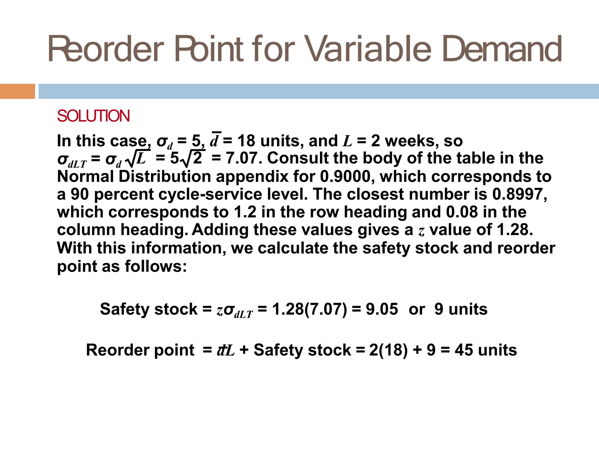 R
eorder P
oint for Variable Demand
SOLUTION
In this case, σd = 5, d = 18 units, and L = 2 weeks, so
σdLT = σd L = 5 2 = 7.07. Consult the body of the table in the
Normal Distribution appendix for 0.9000, which corresponds to
a 90 percent cycle-service level. The closest number is 0.8997,
which corresponds to 1.2 in the row heading and 0.08 in the
column heading. Adding these values gives a z value of 1.28.
With this information, we calculate the safety stock and reorder
point as follows:
Safety stock = zσdLT = 1.28(7.07) = 9.05 or 9 units
Reorder point = dL + Safety stock = 2(18) + 9 = 45 units
 