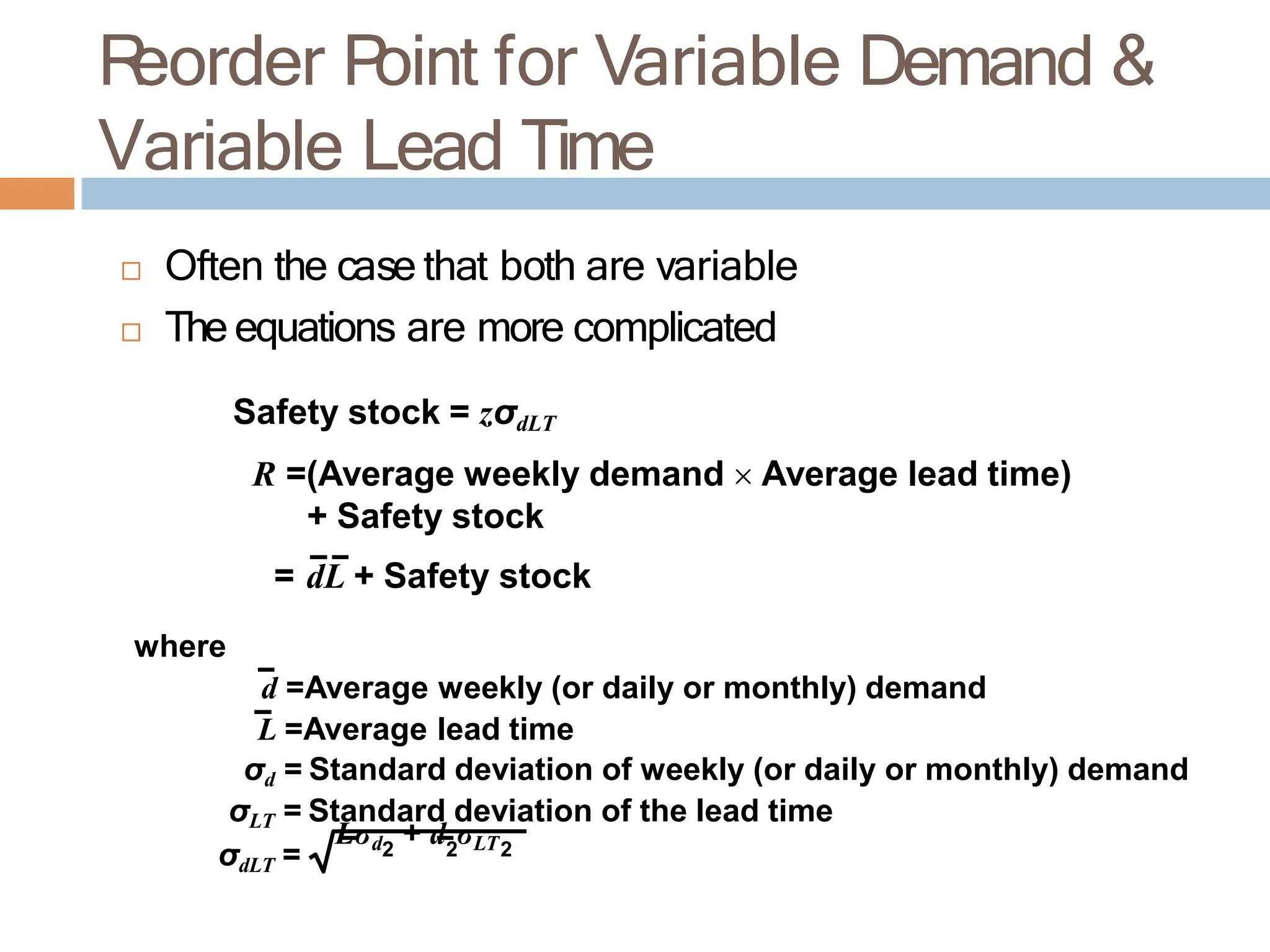 R
eorder P
oint for Variable Demand &
Variable Lead Time
σdLT =
Lσd + d σLT
2 2 2
 Often the case that both are variable
 The equations are more complicated
Safety stock = zσdLT
R =(Average weekly demand  Average lead time)
+ Safety stock
= dL + Safety stock
where
d =Average weekly (or daily or monthly) demand
L =Average lead time
σd = Standard deviation of weekly (or daily or monthly) demand
σLT = Standard deviation of the lead time
 