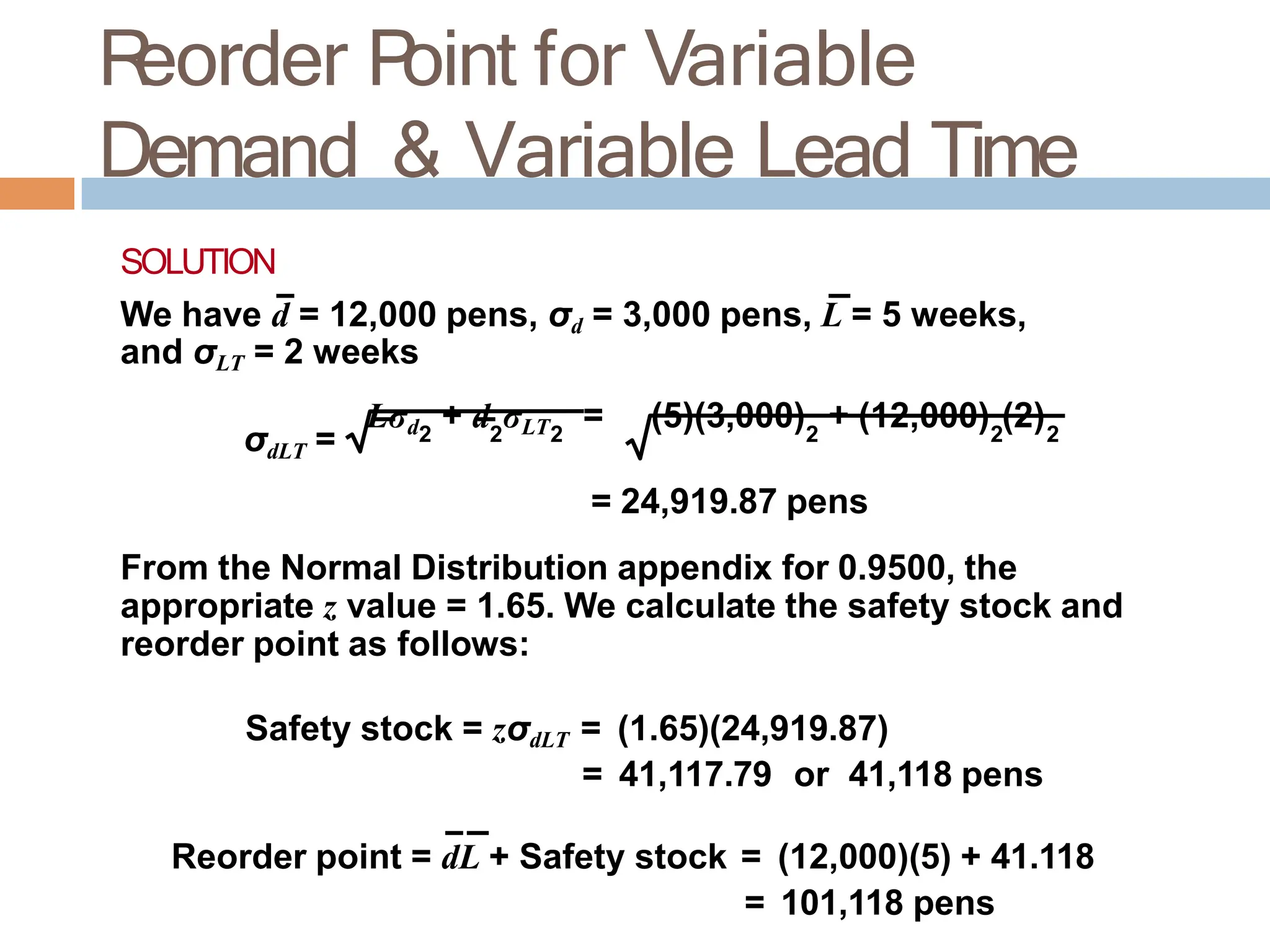 R
eorder P
oint for Variable
Demand & Variable Lead Time
SOLUTION
We have d = 12,000 pens, σd = 3,000 pens, L = 5 weeks,
and σLT = 2 weeks
σdLT =
Lσd + d σLT = (5)(3,000) + (12,000) (2)
2 2 2 2 2 2
= 24,919.87 pens
From the Normal Distribution appendix for 0.9500, the
appropriate z value = 1.65. We calculate the safety stock and
reorder point as follows:
Safety stock = zσdLT = (1.65)(24,919.87)
= 41,117.79 or 41,118 pens
Reorder point = dL + Safety stock = (12,000)(5) + 41.118
= 101,118 pens
 