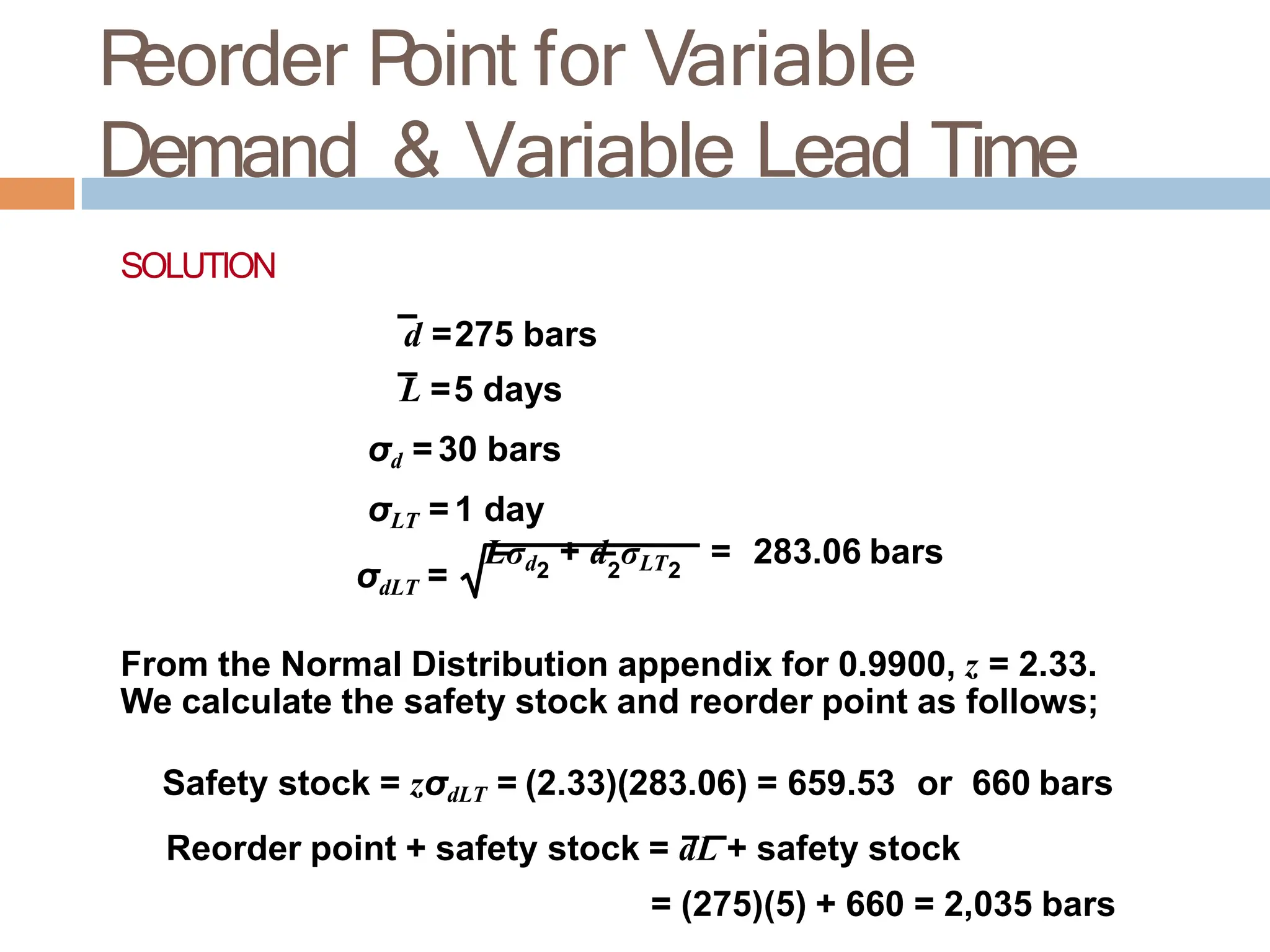 R
eorder P
oint for Variable
Demand & Variable Lead Time
SOLUTION
d =275 bars
L =5 days
σd = 30 bars
σLT = 1 day
Lσd + d σLT = 283.06 bars
2 2 2
σdLT =
From the Normal Distribution appendix for 0.9900, z = 2.33.
We calculate the safety stock and reorder point as follows;
Safety stock = zσdLT = (2.33)(283.06) = 659.53 or 660 bars
Reorder point + safety stock = dL + safety stock
= (275)(5) + 660 = 2,035 bars
 