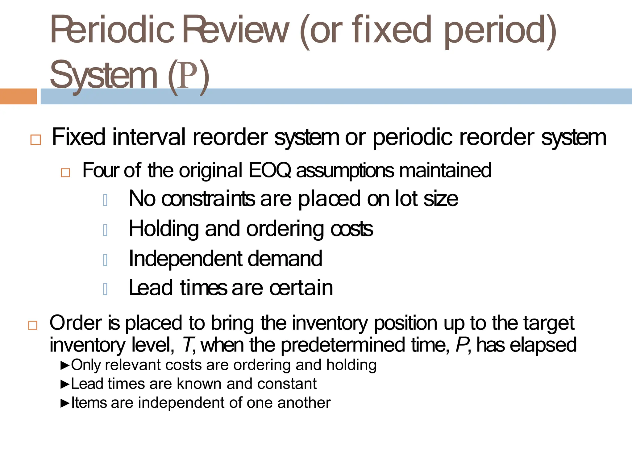 P
eriodic R
eview (or fixed period)
System (P)
 Fixed interval reorder system or periodic reorder system
 Four of the original EOQ assumptions maintained
🞑 No constraints are placed on lot size
🞑 Holding and ordering costs
🞑 Independent demand
🞑 Lead timesare certain
 Order is placed to bring the inventory position up to the target
inventory level, T, when the predetermined time, P, has elapsed
▶Only relevant costs are ordering and holding
▶Lead times are known and constant
▶Items are independent of one another
 