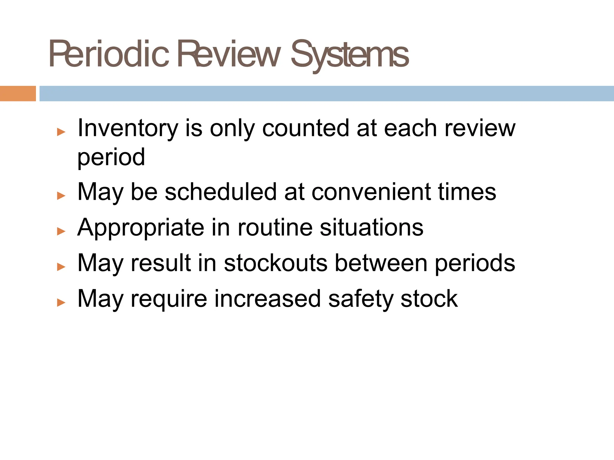 ▶ Inventory is only counted at each review
period
▶ May be scheduled at convenient times
▶ Appropriate in routine situations
▶ May result in stockouts between periods
▶ May require increased safety stock
P
eriodic R
eview Systems
 