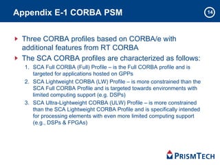 14Appendix E-1 CORBA PSM
Three CORBA profiles based on CORBA/e with
additional features from RT CORBA
The SCA CORBA profiles are characterized as follows:
1. SCA Full CORBA (Full) Profile – is the Full CORBA profile and is
targeted for applications hosted on GPPs
2. SCA Lightweight CORBA (LW) Profile – is more constrained than the
SCA Full CORBA Profile and is targeted towards environments with
limited computing support (e.g. DSPs)
3. SCA Ultra-Lightweight CORBA (ULW) Profile – is more constrained
than the SCA Lightweight CORBA Profile and is specifically intended
for processing elements with even more limited computing support
(e.g., DSPs & FPGAs)
 