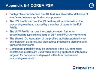 15Appendix E-1 CORBA PSM
Each profile characterizes the IDL features allowed for definition of
interfaces between application components
The LW Profile narrows the IDL feature set in order to limit the
processing overhead caused by a number of types in the Full
Profile
The ULW Profile narrows the constructs even further to
accommodate typical limitations of DSP and FPGA environments
The shared IDL foundation of the profiles facilitates portability not
only between platforms, but also across processing elements and
transfer mechanisms
Component portability may be enhanced if the IDL from more
constrained profiles are used when defining application interfaces
targeted for components deployed within less constrained
processing elements
 