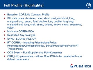 16Full Profile (Highlights)
Based on CORBA/e Compact Profile
IDL data types - boolean, octet, short, unsigned short, long,
unsigned long, enum, float, double, long double, long long,
unsigned long long, char, string, unions, arrays, struct, sequence,
object
Minimum CORBA POA
Restricted Any data type
SYNC_SCOPE_POLICY
RT CORBA – including PriorityModelPolicy,
PriorityBandedConnectionPolicy, ServerProtocolPolicy and RT
Thread Pools
COS Event – PushSupplier and PushConsumer
ORB_init() parameters - allows Root POA to be created with non
default parameters
 