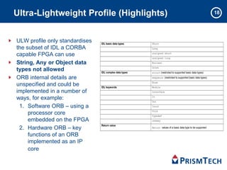 18Ultra-Lightweight Profile (Highlights)
ULW profile only standardises
the subset of IDL a CORBA
capable FPGA can use
String, Any or Object data
types not allowed
ORB internal details are
unspecified and could be
implemented in a number of
ways, for example:
1. Software ORB – using a
processor core
embedded on the FPGA
2. Hardware ORB – key
functions of an ORB
implemented as an IP
core
IDL basic data types Short
Long
unsigned short
unsigned long
Boolean
Octet
IDL complex data types struct (restricted to supported basic data types)
sequence (restricted to supported basic data types)
Enum
IDL keywords Module
Interface
In
Out
Inout
Void
Typedef
oneway
Return value
Return values of a basic data type to be supported
 