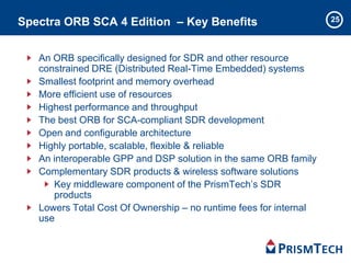 25Spectra ORB SCA 4 Edition – Key Benefits
An ORB specifically designed for SDR and other resource
constrained DRE (Distributed Real-Time Embedded) systems
Smallest footprint and memory overhead
More efficient use of resources
Highest performance and throughput
The best ORB for SCA-compliant SDR development
Open and configurable architecture
Highly portable, scalable, flexible & reliable
An interoperable GPP and DSP solution in the same ORB family
Complementary SDR products & wireless software solutions
Key middleware component of the PrismTech’s SDR
products
Lowers Total Cost Of Ownership – no runtime fees for internal
use
 