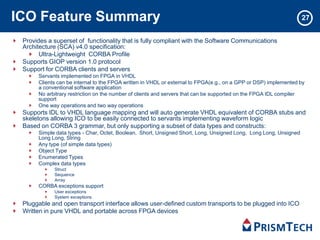 ICO Feature Summary
Provides a superset of functionality that is fully compliant with the Software Communications
Architecture (SCA) v4.0 specification:
Ultra-Lightweight CORBA Profile
Supports GIOP version 1.0 protocol
Support for CORBA clients and servers
Servants implemented on FPGA in VHDL
Clients can be internal to the FPGA written in VHDL or external to FPGA(e.g., on a GPP or DSP) implemented by
a conventional software application
No arbitrary restriction on the number of clients and servers that can be supported on the FPGA IDL compiler
support
One way operations and two way operations
Supports IDL to VHDL language mapping and will auto generate VHDL equivalent of CORBA stubs and
skeletons allowing ICO to be easily connected to servants implementing waveform logic
Based on CORBA 3 grammar, but only supporting a subset of data types and constructs:
Simple data types - Char, Octet, Boolean, Short, Unsigned Short, Long, Unsigned Long, Long Long, Unsigned
Long Long, String
Any type (of simple data types)
Object Type
Enumerated Types
Complex data types
Struct
Sequence
Array
CORBA exceptions support
User exceptions
System exceptions
Pluggable and open transport interface allows user-defined custom transports to be plugged into ICO
Written in pure VHDL and portable across FPGA devices
27
 