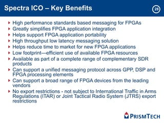 Spectra ICO – Key Benefits
High performance standards based messaging for FPGAs
Greatly simplifies FPGA application integration
Helps support FPGA application portability
High throughput low latency messaging solution
Helps reduce time to market for new FPGA applications
Low footprint—efficient use of available FPGA resources
Available as part of a complete range of complementary SDR
products
Can support a unified messaging protocol across GPP, DSP and
FPGA processing elements
Can support a broad range of FPGA devices from the leading
vendors
No export restrictions - not subject to International Traffic in Arms
Regulations (ITAR) or Joint Tactical Radio System (JTRS) export
restrictions
28
 