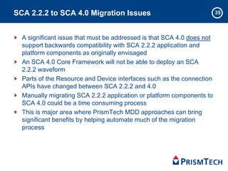 35SCA 2.2.2 to SCA 4.0 Migration Issues
A significant issue that must be addressed is that SCA 4.0 does not
support backwards compatibility with SCA 2.2.2 application and
platform components as originally envisaged
An SCA 4.0 Core Framework will not be able to deploy an SCA
2.2.2 waveform
Parts of the Resource and Device interfaces such as the connection
APIs have changed between SCA 2.2.2 and 4.0
Manually migrating SCA 2.2.2 application or platform components to
SCA 4.0 could be a time consuming process
This is major area where PrismTech MDD approaches can bring
significant benefits by helping automate much of the migration
process
 