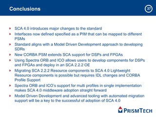 37Conclusions
SCA 4.0 introduces major changes to the standard
Interfaces now defined specified as a PIM that can be mapped to different
PSMs
Standard aligns with a Model Driven Development approach to developing
SDRs
New CORBA PSM extends SCA support for DSPs and FPGAs
Using Spectra ORB and ICO allows users to develop components for DSPs
and FPGAs and deploy in an SCA 2.2.2 OE
Migrating SCA 2.2.2 Resource components to SCA 4.0 Lightweight
Resource components is possible but requires IDL changes and CORBA
Profile Support
Spectra ORB and ICO’s support for multi profiles in single implementation
makes SCA 4.0 middleware adoption straight forward
Model Driven Development and advanced tooling with automated migration
support will be a key to the successful of adoption of SCA 4.0
 