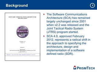 4
The Software Communications
Architecture (SCA) has remained
largely unchanged since 2001
when v2.2 was released and the
Joint Tactical Radio System
(JTRS) program started.
SCA 4.0, approved February
2012, represents a radical shift in
the approach to specifying the
architecture, design and
implementation of a software
defined radio (SDR).
Background
4
 