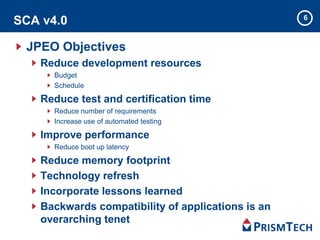 SCA v4.0
JPEO Objectives
Reduce development resources
Budget
Schedule
Reduce test and certification time
Reduce number of requirements
Increase use of automated testing
Improve performance
Reduce boot up latency
Reduce memory footprint
Technology refresh
Incorporate lessons learned
Backwards compatibility of applications is an
overarching tenet
6
 