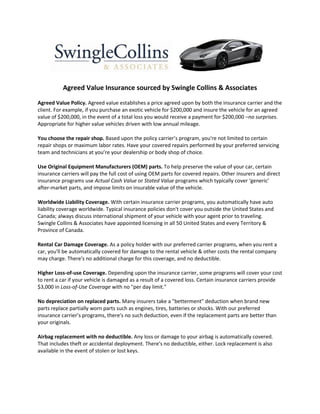 Agreed Value Insurance sourced by Swingle Collins & Associates

Agreed Value Policy. Agreed value establishes a price agreed upon by both the insurance carrier and the
client. For example, if you purchase an exotic vehicle for $200,000 and insure the vehicle for an agreed
value of $200,000, in the event of a total loss you would receive a payment for $200,000 –no surprises.
Appropriate for higher value vehicles driven with low annual mileage.

You choose the repair shop. Based upon the policy carrier’s program, you're not limited to certain
repair shops or maximum labor rates. Have your covered repairs performed by your preferred servicing
team and technicians at you’re your dealership or body shop of choice.

Use Original Equipment Manufacturers (OEM) parts. To help preserve the value of your car, certain
insurance carriers will pay the full cost of using OEM parts for covered repairs. Other insurers and direct
insurance programs use Actual Cash Value or Stated Value programs which typically cover ‘generic’
after-market parts, and impose limits on insurable value of the vehicle.

Worldwide Liability Coverage. With certain insurance carrier programs, you automatically have auto
liability coverage worldwide. Typical insurance policies don't cover you outside the United States and
Canada; always discuss international shipment of your vehicle with your agent prior to traveling.
Swingle Collins & Associates have appointed licensing in all 50 United States and every Territory &
Province of Canada.

Rental Car Damage Coverage. As a policy holder with our preferred carrier programs, when you rent a
car, you'll be automatically covered for damage to the rental vehicle & other costs the rental company
may charge. There's no additional charge for this coverage, and no deductible.

Higher Loss-of-use Coverage. Depending upon the insurance carrier, some programs will cover your cost
to rent a car if your vehicle is damaged as a result of a covered loss. Certain insurance carriers provide
$3,000 in Loss-of-Use Coverage with no "per day limit."

No depreciation on replaced parts. Many insurers take a "betterment" deduction when brand new
parts replace partially worn parts such as engines, tires, batteries or shocks. With our preferred
insurance carrier’s programs, there's no such deduction, even if the replacement parts are better than
your originals.

Airbag replacement with no deductible. Any loss or damage to your airbag is automatically covered.
That includes theft or accidental deployment. There's no deductible, either. Lock replacement is also
available in the event of stolen or lost keys.
 