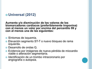  Universal (2012)
Aumento y/o disminución de los valores de los
biomarcadores cardíacos (preferiblemente troponina)
con al menos un valor por encima del percentilo 99 y
con al menos una de las siguientes:
 Síntomas de isquemia.
 Elevación segmento ST-T o nuevo bloqueo de rama
izquierda.
 Desarrollo de ondas Q.
 Evidencia por imágenes de nueva pérdida de miocardio
viable o alteración segmentaria.
 Identificación de un trombo intracoronario por
angiografía o autopsia.
 