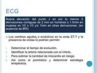 ECG
Nueva elevación del punto J en por lo menos 2
derivaciones contiguas de 2 mm en hombres o 1.5mm en
mujeres en V2 o V3 y/o 1mm en otras derivaciones. (en
ausencia de BRI)
 Los cambios agudos o evolutivos en la onda ST-T y la
presencia de ondas Q podrían permitir:
1. Determinar el tiempo de evolución.
2. Identificar la arteria relacionada con el infarto.
3. Para estimar la cantidad de miocardio en riesgo.
4. Así como el pronóstico y determinar estrategia
terapéutica.
 