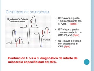 CRITERIOS DE SGARBOSSA
• SST mayor o igual a
1mm concordante con
el QRS (5ptos)
• IST mayor o igual a
1mm concordante con
QRS V1 a V3 (3pts)
• SST mayor o igual a 5
mm discordante al
QRS (2pts)
Puntuación > o = a 3 diagnóstico de infarto de
miocardio especificidad del 90%.
 