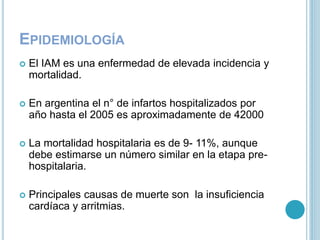 EPIDEMIOLOGÍA
 El IAM es una enfermedad de elevada incidencia y
mortalidad.
 En argentina el n° de infartos hospitalizados por
año hasta el 2005 es aproximadamente de 42000
 La mortalidad hospitalaria es de 9- 11%, aunque
debe estimarse un número similar en la etapa pre-
hospitalaria.
 Principales causas de muerte son la insuficiencia
cardíaca y arritmias.
 