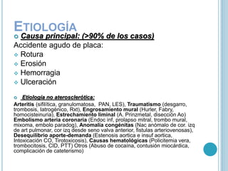 ETIOLOGÍA
 Causa principal: (>90% de los casos)
Accidente agudo de placa:
 Rotura
 Erosión
 Hemorragia
 Ulceración
 Etiología no aterosclerótica:
Arteritis (sifilítica, granulomatosa, PAN, LES), Traumatismo (desgarro,
trombosis, Iatrogénico, Rxt), Engrosamiento mural (Hurler, Fabry,
homocisteinuria), Estrechamiento liminal (A. Prinzmetal, disección Ao)
Embolismo arteria coronaria (Endoc inf, prolapso mitral, trombo mural,
mixoma, embolo paradog), Anomalía congénitas (Nac anómalo de cor. izq
de art pulmonar, cor izq desde seno valva anterior, fistulas arteriovenosas),
Desequilibrio aporte-demanda (Estenosis aortica e insuf aortica,
Intoxicación CO, Tirotoxicosis), Causas hematológicas (Policitemia vera,
trombocitosis, CID, PTT) Otros (Abuso de cocaína, contusión miocárdica,
complicación de cateterismo)
 