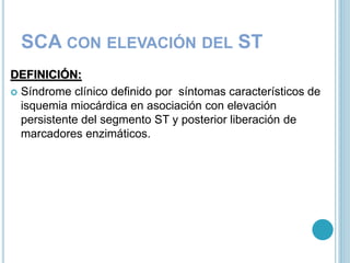 SCA CON ELEVACIÓN DEL ST
DEFINICIÓN:
 Síndrome clínico definido por síntomas característicos de
isquemia miocárdica en asociación con elevación
persistente del segmento ST y posterior liberación de
marcadores enzimáticos.
 