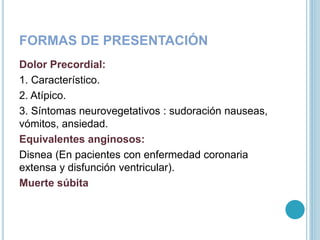 FORMAS DE PRESENTACIÓN
Dolor Precordial:
1. Característico.
2. Atípico.
3. Síntomas neurovegetativos : sudoración nauseas,
vómitos, ansiedad.
Equivalentes anginosos:
Disnea (En pacientes con enfermedad coronaria
extensa y disfunción ventricular).
Muerte súbita
 