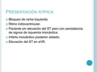 PRESENTACIÓN ATÍPICA
 Bloqueo de rama izquierda.
 Ritmo iridioventricular.
 Paciente sin elevación del ST pero con persistencia
de signos de isquemia miocárdica.
 Infarto miocárdico posterior aislado.
 Elevación del ST en aVR.
 