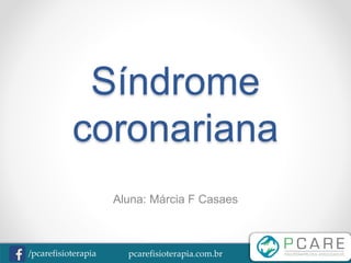 pcarefisioterapia.com.br/pcarefisioterapia
Síndrome
coronariana
Aluna: Márcia F Casaes
 