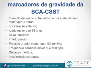 pcarefisioterapia.com.br/pcarefisioterapia
marcadores de gravidade da
SCA-CSST
• Intervalo de tempo entre início da dor e atendimento
maior que 4 horas;
• Localização anterior;
• Idade maior que 65 anos;
• Sexo feminino;
• Infarto prévio;
• Pressão arterial menor que 100 mmHg;
• Frequência cardíaca maior que 100 bpm;
• Diabetes mellitus;
• Insuficiência cardíaca.
 