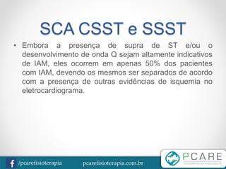pcarefisioterapia.com.br/pcarefisioterapia
SCA CSST e SSST
• Embora a presença de supra de ST e/ou o
desenvolvimento de onda Q sejam altamente indicativos
de IAM, eles ocorrem em apenas 50% dos pacientes
com IAM, devendo os mesmos ser separados de acordo
com a presença de outras evidências de isquemia no
eletrocardiograma.
 