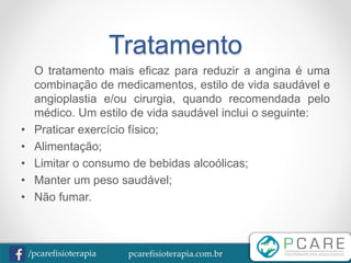 pcarefisioterapia.com.br/pcarefisioterapia
Tratamento
O tratamento mais eficaz para reduzir a angina é uma
combinação de medicamentos, estilo de vida saudável e
angioplastia e/ou cirurgia, quando recomendada pelo
médico. Um estilo de vida saudável inclui o seguinte:
• Praticar exercício físico;
• Alimentação;
• Limitar o consumo de bebidas alcoólicas;
• Manter um peso saudável;
• Não fumar.
 