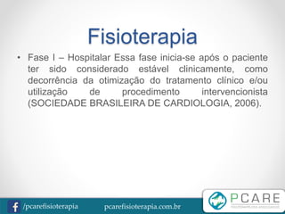 pcarefisioterapia.com.br/pcarefisioterapia
Fisioterapia
• Fase I – Hospitalar Essa fase inicia-se após o paciente
ter sido considerado estável clinicamente, como
decorrência da otimização do tratamento clínico e/ou
utilização de procedimento intervencionista
(SOCIEDADE BRASILEIRA DE CARDIOLOGIA, 2006).
 