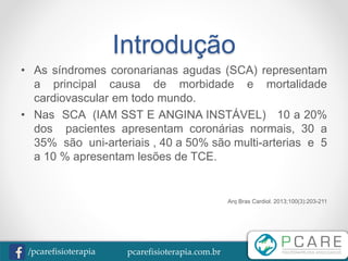 pcarefisioterapia.com.br/pcarefisioterapia
Introdução
• As síndromes coronarianas agudas (SCA) representam
a principal causa de morbidade e mortalidade
cardiovascular em todo mundo.
• Nas SCA (IAM SST E ANGINA INSTÁVEL) 10 a 20%
dos pacientes apresentam coronárias normais, 30 a
35% são uni-arteriais , 40 a 50% são multi-arterias e 5
a 10 % apresentam lesões de TCE.
Arq Bras Cardiol. 2013;100(3):203-211
 