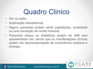 pcarefisioterapia.com.br/pcarefisioterapia
Quadro Clinico
• Dor no peito;
• localização retroesternal;
• Alguns pacientes podem sentir palpitações, ansiedade
ou uma sensação de morte iminente.
• Pacientes idosos ou diabéticos podem ter IAM sem
apresentarem dor, sendo que as manifestações clínicas
podem ser descompensação de insuficiência cardíaca e
síncope.
 