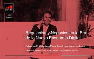 Regulación y Negocios en la Era
de la Nueva Economía Digital
Sebastian M. Cabello – GSMA, Director para America Latina
Escuela de Negocios UTDT - Buenos Aires, 3 de septiembre de 2015
 