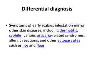 Differential diagnosis

• Symptoms of early scabies infestation mirror
  other skin diseases, including dermatitis,
  syphilis, various urticaria-related syndromes,
  allergic reactions, and other ectoparasites
  such as lice and fleas
 