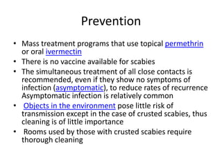 Prevention
• Mass treatment programs that use topical permethrin
  or oral ivermectin
• There is no vaccine available for scabies
• The simultaneous treatment of all close contacts is
  recommended, even if they show no symptoms of
  infection (asymptomatic), to reduce rates of recurrence
  Asymptomatic infection is relatively common
• Objects in the environment pose little risk of
  transmission except in the case of crusted scabies, thus
  cleaning is of little importance
• Rooms used by those with crusted scabies require
  thorough cleaning
 