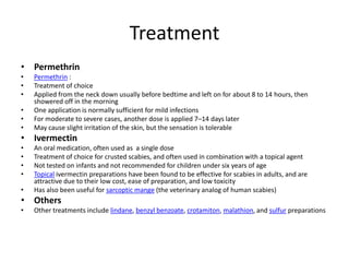 Treatment
• Permethrin
•   Permethrin :
•   Treatment of choice
•   Applied from the neck down usually before bedtime and left on for about 8 to 14 hours, then
    showered off in the morning
•   One application is normally sufficient for mild infections
•   For moderate to severe cases, another dose is applied 7–14 days later
•   May cause slight irritation of the skin, but the sensation is tolerable
• Ivermectin
•   An oral medication, often used as a single dose
•   Treatment of choice for crusted scabies, and often used in combination with a topical agent
•   Not tested on infants and not recommended for children under six years of age
•   Topical ivermectin preparations have been found to be effective for scabies in adults, and are
    attractive due to their low cost, ease of preparation, and low toxicity
•   Has also been useful for sarcoptic mange (the veterinary analog of human scabies)
• Others
•   Other treatments include lindane, benzyl benzoate, crotamiton, malathion, and sulfur preparations
 