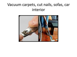 Vacuum carpets, cut nails, sofas, car
            interior
 