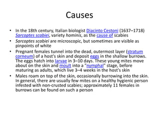 Causes
• In the 18th century, Italian biologist Diacinto Cestoni (1637–1718)
  Sarcoptes scabiei, variety hominis, as the cause of scabies
• Sarcoptes scabiei are microscopic, but sometimes are visible as
  pinpoints of white
• Pregnant females tunnel into the dead, outermost layer (stratum
  corneum) of a host's skin and deposit eggs in the shallow burrows.
  The eggs hatch into larvae in 3–10 days. These young mites move
  about on the skin and moult into a "nymphal" stage, before
  maturing as adults, which live 3–4 weeks in the host's skin
• Males roam on top of the skin, occasionally burrowing into the skin.
  In general, there are usually few mites on a healthy hygienic person
  infested with non-crusted scabies; approximately 11 females in
  burrows can be found on such a person
 