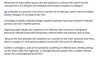 Movement of mites within and on the skin produces an intense itch, which has the
characteristics of a delayed cell-mediated inflammatory response to allergens

IgE antibodies are present in the serum and the site of infection, which react to multiple
protein allergens tin he body of the mite

Immediate antibody-mediated allergic reactions (wheals) have been elicited in infected
persons, but not in healthy persons

Explaining rapid allergic skin response to re-infection seen in persons having been
previously infected (especially having been infected within the previous year or two)

 Because the host develops the symptoms as a reaction to the mites' presence over time,
there is usually a 4– to 6-week incubation period after the onset of infestation

Scabies is contagious, and can be spread by scratching an infected area, thereby picking
up the mites under the fingernails, or through physical contact with a scabies-infected
person for a prolonged period of time
 