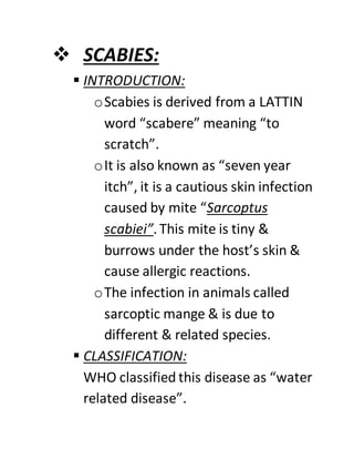  SCABIES:
 INTRODUCTION:
oScabies is derived from a LATTIN
word “scabere” meaning “to
scratch”.
oIt is also known as “seven year
itch”, it is a cautious skin infection
caused by mite “Sarcoptus
scabiei”.This mite is tiny &
burrows under the host’s skin &
cause allergic reactions.
oThe infection in animals called
sarcoptic mange & is due to
different & related species.
 CLASSIFICATION:
WHO classified this disease as “water
related disease”.
 