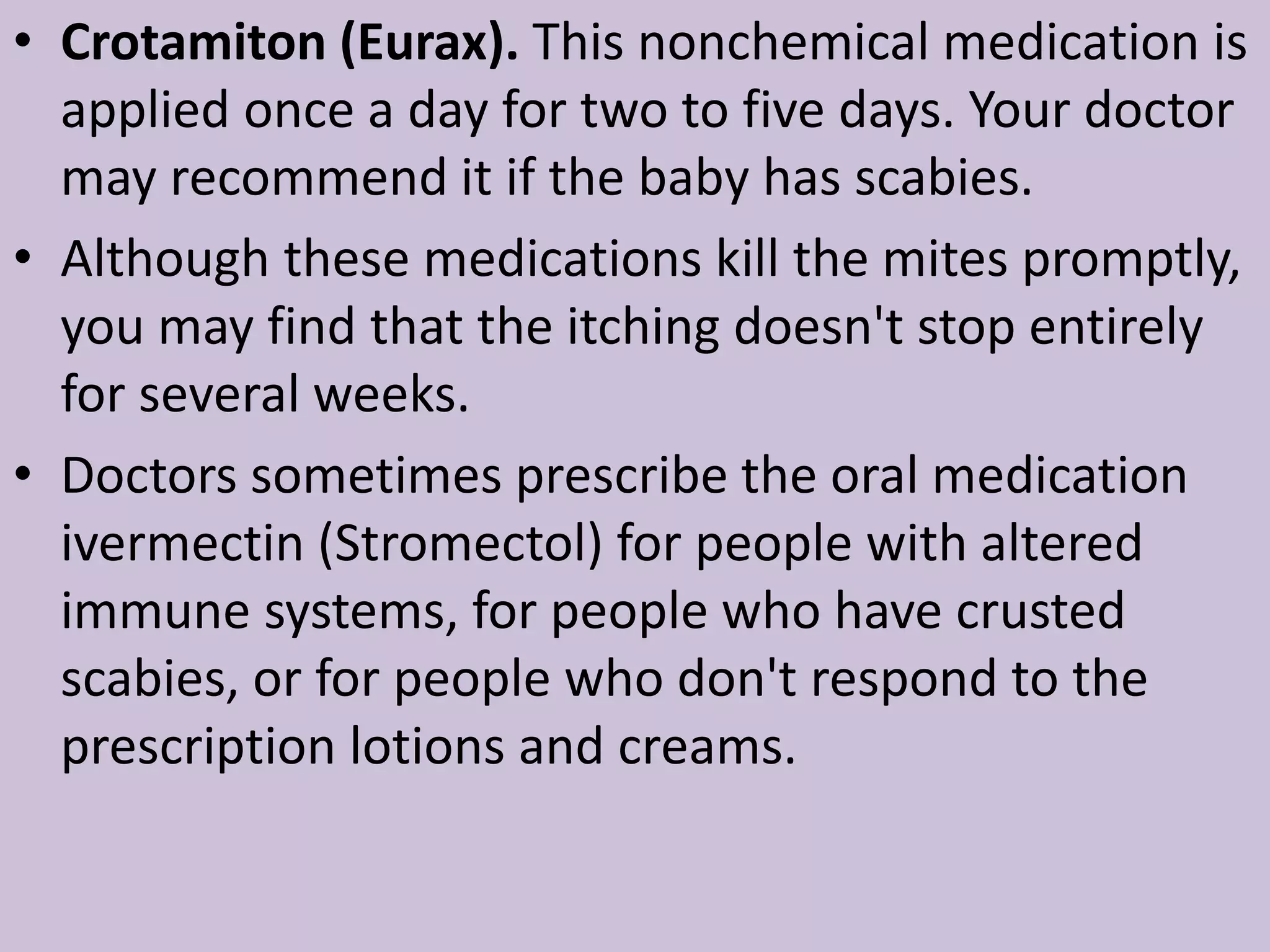 • Crotamiton (Eurax). This nonchemical medication is
applied once a day for two to five days. Your doctor
may recommend it if the baby has scabies.
• Although these medications kill the mites promptly,
you may find that the itching doesn't stop entirely
for several weeks.
• Doctors sometimes prescribe the oral medication
ivermectin (Stromectol) for people with altered
immune systems, for people who have crusted
scabies, or for people who don't respond to the
prescription lotions and creams.
 