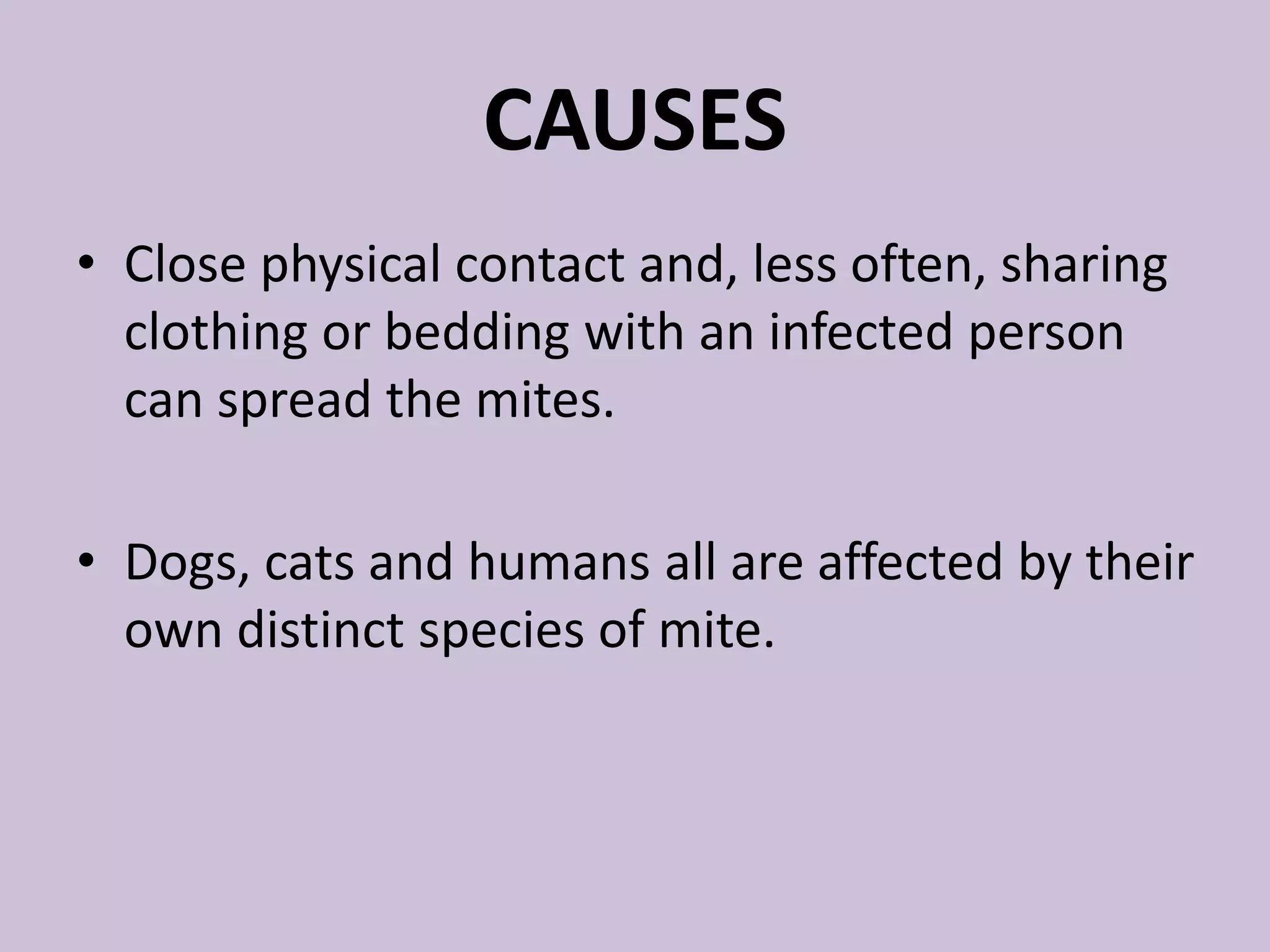CAUSES
• Close physical contact and, less often, sharing
clothing or bedding with an infected person
can spread the mites.
• Dogs, cats and humans all are affected by their
own distinct species of mite.
 