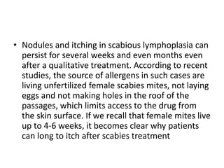 • Nodules and itching in scabious lymphoplasia can
persist for several weeks and even months even
after a qualitative treatment. According to recent
studies, the source of allergens in such cases are
living unfertilized female scabies mites, not laying
eggs and not making holes in the roof of the
passages, which limits access to the drug from
the skin surface. If we recall that female mites live
up to 4-6 weeks, it becomes clear why patients
can long to itch after scabies treatment
 