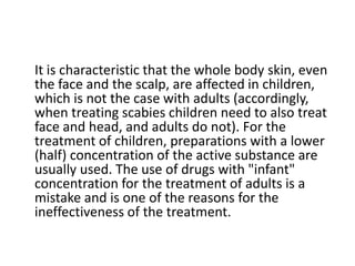 It is characteristic that the whole body skin, even
the face and the scalp, are affected in children,
which is not the case with adults (accordingly,
when treating scabies children need to also treat
face and head, and adults do not). For the
treatment of children, preparations with a lower
(half) concentration of the active substance are
usually used. The use of drugs with "infant"
concentration for the treatment of adults is a
mistake and is one of the reasons for the
ineffectiveness of the treatment.
 